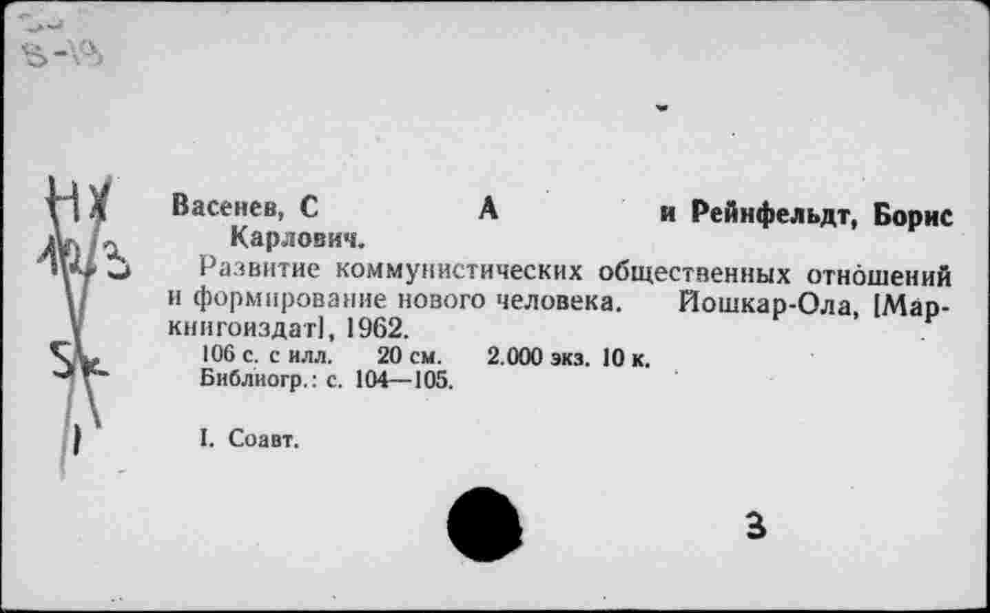 ﻿Васенев, С	А	и Рейнфельдт, Борис
Карлович.
Развитие коммунистических общественных отношений и формирование нового человека. Йошкар-Ола, [Мар-книгоиздат), 1962.	’	5
106 с. с илл. 20 см. 2.000 экз. 10 к.
Библиогр.:с. 104—105.
I. Соавт.